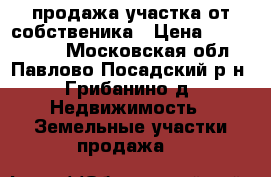 продажа участка от собственика › Цена ­ 2 100 000 - Московская обл., Павлово-Посадский р-н, Грибанино д. Недвижимость » Земельные участки продажа   